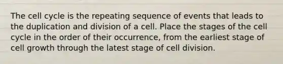 The cell cycle is the repeating sequence of events that leads to the duplication and division of a cell. Place the stages of the cell cycle in the order of their occurrence, from the earliest stage of cell growth through the latest stage of cell division.