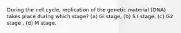 During the cell cycle, replication of the genetic material (DNA) takes place during which stage? (a) Gl stage, (b) S I stage, (c) G2 stage , (d) M stage.