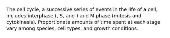 The cell cycle, a successive series of events in the life of a cell, includes interphase (, S, and ) and M phase (mitosis and cytokinesis). Proportionate amounts of time spent at each stage vary among species, cell types, and growth conditions.