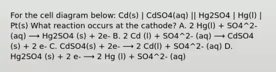 For the cell diagram below: Cd(s) | CdSO4(aq) || Hg2SO4 | Hg(l) | Pt(s) What reaction occurs at the cathode? A. 2 Hg(l) + SO4^2- (aq) ⟶ Hg2SO4 (s) + 2e- B. 2 Cd (l) + SO4^2- (aq) ⟶ CdSO4 (s) + 2 e- C. CdSO4(s) + 2e- ⟶ 2 Cd(l) + SO4^2- (aq) D. Hg2SO4 (s) + 2 e- ⟶ 2 Hg (l) + SO4^2- (aq)