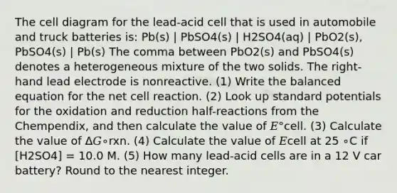 The cell diagram for the lead-acid cell that is used in automobile and truck batteries is: Pb(s) | PbSO4(s) | H2SO4(aq) | PbO2(s), PbSO4(s) | Pb(s) The comma between PbO2(s) and PbSO4(s) denotes a heterogeneous mixture of the two solids. The right-hand lead electrode is nonreactive. (1) Write the balanced equation for the net cell reaction. (2) Look up standard potentials for the oxidation and reduction half-reactions from the Chempendix, and then calculate the value of 𝐸°cell. (3) Calculate the value of Δ𝐺∘rxn. (4) Calculate the value of 𝐸cell at 25 ∘C if [H2SO4] = 10.0 M. (5) How many lead-acid cells are in a 12 V car battery? Round to the nearest integer.