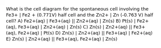 What is the cell diagram for the spontaneous cell involving the Fe3+ | Fe2 + (0.771V) half cell and the Zn2+ | Zn (-0.763 V) half cell? A) Fe2+(aq) | Fe3+(aq) || Zn2+(aq) | Zn(s) B) Pt(s) | Fe2+(aq), Fe3+(aq) | Zn2+(aq) | Zn(s) C) Zn(s) | Zn2+(aq) || Fe3+(aq), Fe2+(aq) | Pt(s) D) Zn(s) | Zn2+(aq) || Fe3+(aq) | Fe2+(aq) E) Zn(s) | Zn2+(aq) || Fe3+(aq), Fe2+(aq) | Zn(s)