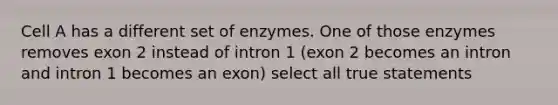 Cell A has a different set of enzymes. One of those enzymes removes exon 2 instead of intron 1 (exon 2 becomes an intron and intron 1 becomes an exon) select all true statements