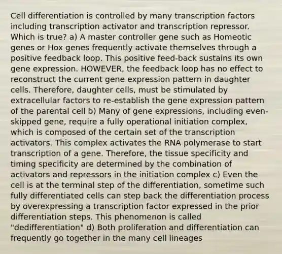 Cell differentiation is controlled by many transcription factors including transcription activator and transcription repressor. Which is true? a) A master controller gene such as Homeotic genes or Hox genes frequently activate themselves through a positive feedback loop. This positive feed-back sustains its own <a href='https://www.questionai.com/knowledge/kFtiqWOIJT-gene-expression' class='anchor-knowledge'>gene expression</a>. HOWEVER, the feedback loop has no effect to reconstruct the current gene expression pattern in daughter cells. Therefore, daughter cells, must be stimulated by extracellular factors to re-establish the gene expression pattern of the parental cell b) Many of gene expressions, including even-skipped gene, require a fully operational initiation complex, which is composed of the certain set of the transcription activators. This complex activates the RNA polymerase to start transcription of a gene. Therefore, the tissue specificity and timing specificity are determined by the combination of activators and repressors in the initiation complex c) Even the cell is at the terminal step of the differentiation, sometime such fully differentiated cells can step back the differentiation process by overexpressing a transcription factor expressed in the prior differentiation steps. This phenomenon is called "dedifferentiation" d) Both proliferation and differentiation can frequently go together in the many cell lineages