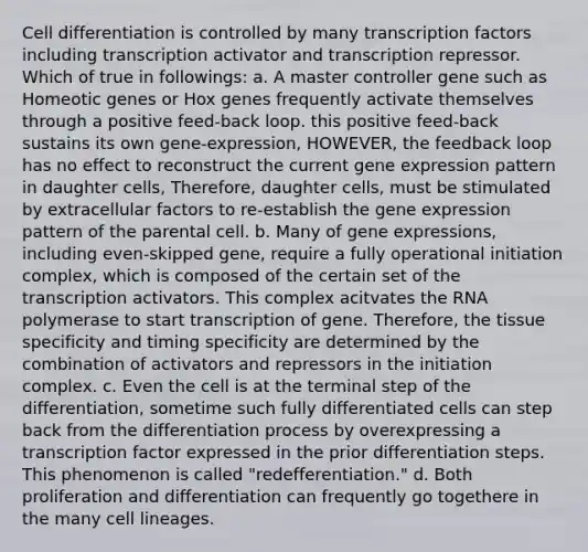 Cell differentiation is controlled by many transcription factors including transcription activator and transcription repressor. Which of true in followings: a. A master controller gene such as Homeotic genes or Hox genes frequently activate themselves through a positive feed-back loop. this positive feed-back sustains its own gene-expression, HOWEVER, the feedback loop has no effect to reconstruct the current gene expression pattern in daughter cells, Therefore, daughter cells, must be stimulated by extracellular factors to re-establish the gene expression pattern of the parental cell. b. Many of gene expressions, including even-skipped gene, require a fully operational initiation complex, which is composed of the certain set of the transcription activators. This complex acitvates the RNA polymerase to start transcription of gene. Therefore, the tissue specificity and timing specificity are determined by the combination of activators and repressors in the initiation complex. c. Even the cell is at the terminal step of the differentiation, sometime such fully differentiated cells can step back from the differentiation process by overexpressing a transcription factor expressed in the prior differentiation steps. This phenomenon is called "redefferentiation." d. Both proliferation and differentiation can frequently go togethere in the many cell lineages.