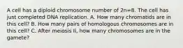 A cell has a diploid chromosome number of 2n=8. The cell has just completed DNA replication. A. How many chromatids are in this cell? B. How many pairs of homologous chromosomes are in this cell? C. After meiosis II, how many chromosomes are in the gamete?