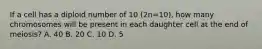 If a cell has a diploid number of 10 (2n=10), how many chromosomes will be present in each daughter cell at the end of meiosis? A. 40 B. 20 C. 10 D. 5