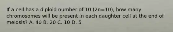 If a cell has a diploid number of 10 (2n=10), how many chromosomes will be present in each daughter cell at the end of meiosis? A. 40 B. 20 C. 10 D. 5