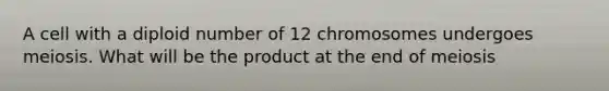 A cell with a diploid number of 12 chromosomes undergoes meiosis. What will be the product at the end of meiosis