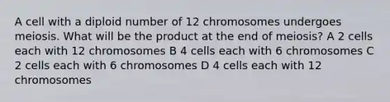 A cell with a diploid number of 12 chromosomes undergoes meiosis. What will be the product at the end of meiosis? A 2 cells each with 12 chromosomes B 4 cells each with 6 chromosomes C 2 cells each with 6 chromosomes D 4 cells each with 12 chromosomes