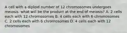 A cell with a diploid number of 12 chromosomes undergoes meiosis. what will be the product at the end of meiosis? A. 2 cells each with 12 chromosomes B. 4 cells each with 6 chromosomes C. 2 cells each with 6 chromosomes D. 4 cells each with 12 chromosomes