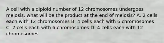 A cell with a diploid number of 12 chromosomes undergoes meiosis. what will be the product at the end of meiosis? A. 2 cells each with 12 chromosomes B. 4 cells each with 6 chromosomes C. 2 cells each with 6 chromosomes D. 4 cells each with 12 chromosomes