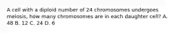 A cell with a diploid number of 24 chromosomes undergoes meiosis, how many chromosomes are in each daughter cell? A. 48 B. 12 C. 24 D. 6