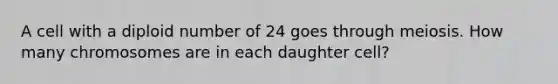 A cell with a diploid number of 24 goes through meiosis. How many chromosomes are in each daughter cell?