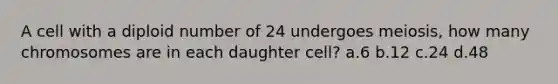 A cell with a diploid number of 24 undergoes meiosis, how many chromosomes are in each daughter cell? a.6 b.12 c.24 d.48