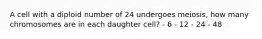 A cell with a diploid number of 24 undergoes meiosis, how many chromosomes are in each daughter cell? - 6 - 12 - 24 - 48