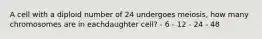 A cell with a diploid number of 24 undergoes meiosis, how many chromosomes are in eachdaughter cell? - 6 - 12 - 24 - 48