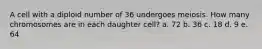 A cell with a diploid number of 36 undergoes meiosis. How many chromosomes are in each daughter cell? a. 72 b. 36 c. 18 d. 9 e. 64