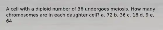 A cell with a diploid number of 36 undergoes meiosis. How many chromosomes are in each daughter cell? a. 72 b. 36 c. 18 d. 9 e. 64