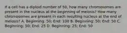 If a cell has a diploid number of 50, how many chromosomes are present in the nucleus at the beginning of meiosis? How many chromosomes are present in each resulting nucleus at the end of meiosis? A. Beginning: 50; End: 100 B. Beginning: 50; End: 50 C. Beginning: 50; End: 25 D. Beginning: 25; End: 50