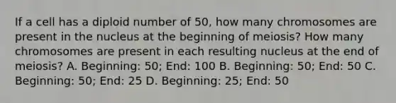 If a cell has a diploid number of 50, how many chromosomes are present in the nucleus at the beginning of meiosis? How many chromosomes are present in each resulting nucleus at the end of meiosis? A. Beginning: 50; End: 100 B. Beginning: 50; End: 50 C. Beginning: 50; End: 25 D. Beginning: 25; End: 50