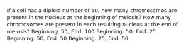 If a cell has a diploid number of 50, how many chromosomes are present in the nucleus at the beginning of meiosis? How many chromosomes are present in each resulting nucleus at the end of meiosis? Beginning: 50; End: 100 Beginning: 50; End: 25 Beginning: 50; End: 50 Beginning: 25; End: 50