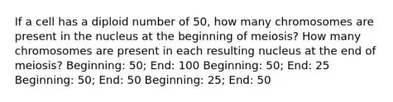 If a cell has a diploid number of 50, how many chromosomes are present in the nucleus at the beginning of meiosis? How many chromosomes are present in each resulting nucleus at the end of meiosis? Beginning: 50; End: 100 Beginning: 50; End: 25 Beginning: 50; End: 50 Beginning: 25; End: 50