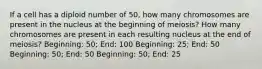 If a cell has a diploid number of 50, how many chromosomes are present in the nucleus at the beginning of meiosis? How many chromosomes are present in each resulting nucleus at the end of meiosis? Beginning: 50; End: 100 Beginning: 25; End: 50 Beginning: 50; End: 50 Beginning: 50; End: 25