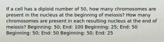 If a cell has a diploid number of 50, how many chromosomes are present in the nucleus at the beginning of meiosis? How many chromosomes are present in each resulting nucleus at the end of meiosis? Beginning: 50; End: 100 Beginning: 25; End: 50 Beginning: 50; End: 50 Beginning: 50; End: 25