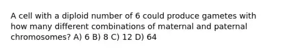 A cell with a diploid number of 6 could produce gametes with how many different combinations of maternal and paternal chromosomes? A) 6 B) 8 C) 12 D) 64