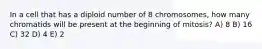 In a cell that has a diploid number of 8 chromosomes, how many chromatids will be present at the beginning of mitosis? A) 8 B) 16 C) 32 D) 4 E) 2