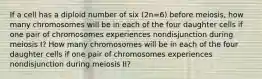 If a cell has a diploid number of six (2n=6) before meiosis, how many chromosomes will be in each of the four daughter cells if one pair of chromosomes experiences nondisjunction during meiosis I? How many chromosomes will be in each of the four daughter cells if one pair of chromosomes experiences nondisjunction during meiosis II?