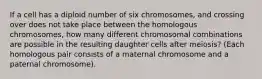 If a cell has a diploid number of six chromosomes, and crossing over does not take place between the homologous chromosomes, how many different chromosomal combinations are possible in the resulting daughter cells after meiosis? (Each homologous pair consists of a maternal chromosome and a paternal chromosome).