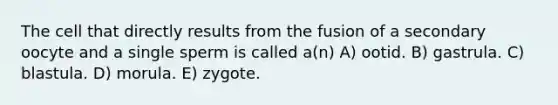 The cell that directly results from the fusion of a secondary oocyte and a single sperm is called a(n) A) ootid. B) gastrula. C) blastula. D) morula. E) zygote.