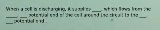 When a cell is discharging, it supplies ____, which flows from the _____, ___ potential end of the cell around the circuit to the ___, ___ potential end .