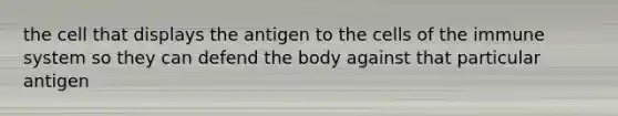 the cell that displays the antigen to the cells of the immune system so they can defend the body against that particular antigen