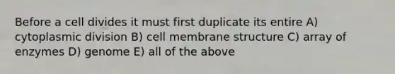 Before a cell divides it must first duplicate its entire A) cytoplasmic division B) cell membrane structure C) array of enzymes D) genome E) all of the above