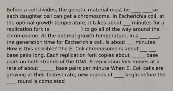 Before a cell divides, the genetic material must be ____ ____so each daughter cell can get a chromosome. In Escherichia coli, at the optimal growth temperature, it takes about ___ minutes for a replication fork (a ____ ____ ___) to go all of the way around the chromosome. At the optimal growth temperature, in a ___ ____, the generation time for Escherichia coli, is about ___ minutes. How is this possible? The E. Coli chromosome is about ___ ___ base pairs long. Each replication fork copies about __ ___ base pairs on both strands of the DNA. A replication fork moves at a rate of about ______ base pairs per minute When E. Coli cells are growing at their fastest rate, new rounds of ____ begin before the ____ round is completed