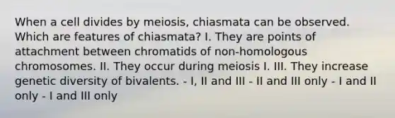 When a cell divides by meiosis, chiasmata can be observed. Which are features of chiasmata? I. They are points of attachment between chromatids of non-homologous chromosomes. II. They occur during meiosis I. III. They increase genetic diversity of bivalents. - I, II and III - II and III only - I and II only - I and III only