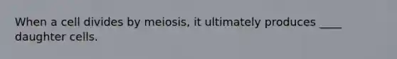 When a cell divides by meiosis, it ultimately produces ____ daughter cells.