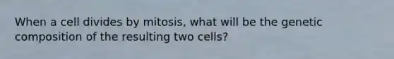 When a cell divides by mitosis, what will be the genetic composition of the resulting two cells?