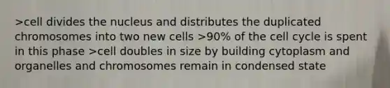 >cell divides the nucleus and distributes the duplicated chromosomes into two new cells >90% of the cell cycle is spent in this phase >cell doubles in size by building cytoplasm and organelles and chromosomes remain in condensed state