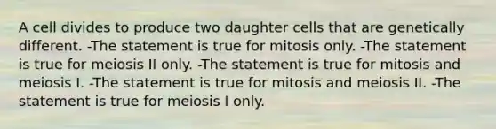 A cell divides to produce two daughter cells that are genetically different. -The statement is true for mitosis only. -The statement is true for meiosis II only. -The statement is true for mitosis and meiosis I. -The statement is true for mitosis and meiosis II. -The statement is true for meiosis I only.