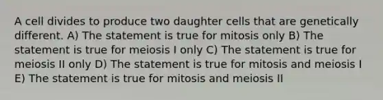 A cell divides to produce two daughter cells that are genetically different. A) The statement is true for mitosis only B) The statement is true for meiosis I only C) The statement is true for meiosis II only D) The statement is true for mitosis and meiosis I E) The statement is true for mitosis and meiosis II