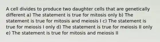 A cell divides to produce two daughter cells that are genetically different a) The statement is true for mitosis only b) The statement is true for mitosis and meiosis I c) The statement is true for meiosis I only d) The statement is true for meiosis II only e) The statement is true for mitosis and meiosis II