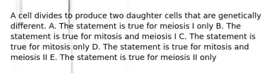 A cell divides to produce two daughter cells that are genetically different. A. The statement is true for meiosis I only B. The statement is true for mitosis and meiosis I C. The statement is true for mitosis only D. The statement is true for mitosis and meiosis II E. The statement is true for meiosis II only