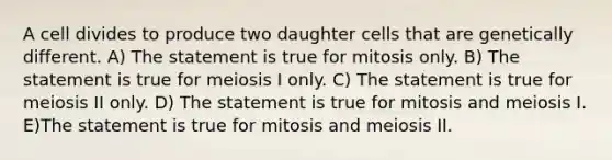 A cell divides to produce two daughter cells that are genetically different. A) The statement is true for mitosis only. B) The statement is true for meiosis I only. C) The statement is true for meiosis II only. D) The statement is true for mitosis and meiosis I. E)The statement is true for mitosis and meiosis II.