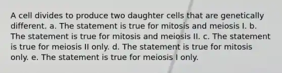 A cell divides to produce two daughter cells that are genetically different. a. The statement is true for mitosis and meiosis I. b. The statement is true for mitosis and meiosis II. c. The statement is true for meiosis II only. d. The statement is true for mitosis only. e. The statement is true for meiosis I only.