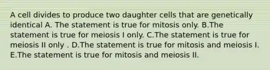 A cell divides to produce two daughter cells that are genetically identical A. The statement is true for mitosis only. B.The statement is true for meiosis I only. C.The statement is true for meiosis II only . D.The statement is true for mitosis and meiosis I. E.The statement is true for mitosis and meiosis II.