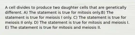 A cell divides to produce two daughter cells that are genetically different. A) The statement is true for mitosis only.B) The statement is true for meiosis I only. C) The statement is true for meiosis II only. D) The statement is true for mitosis and meiosis I. E) The statement is true for mitosis and meiosis II.